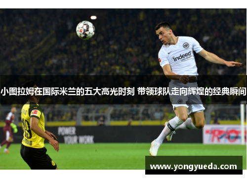 小图拉姆在国际米兰的五大高光时刻 带领球队走向辉煌的经典瞬间